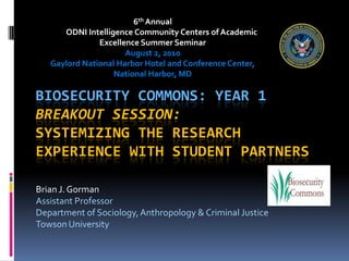 6th Annual            ODNI Intelligence Community Centers of Academic Excellence Summer Seminar August 2, 2010 Gaylord National Harbor Hotel and Conference Center, National Harbor, MD Biosecurity Commons: Year 1Breakout Session:Systemizing the Research Experience with Student Partners Brian J. Gorman Assistant Professor Department of Sociology, Anthropology & Criminal Justice Towson University 