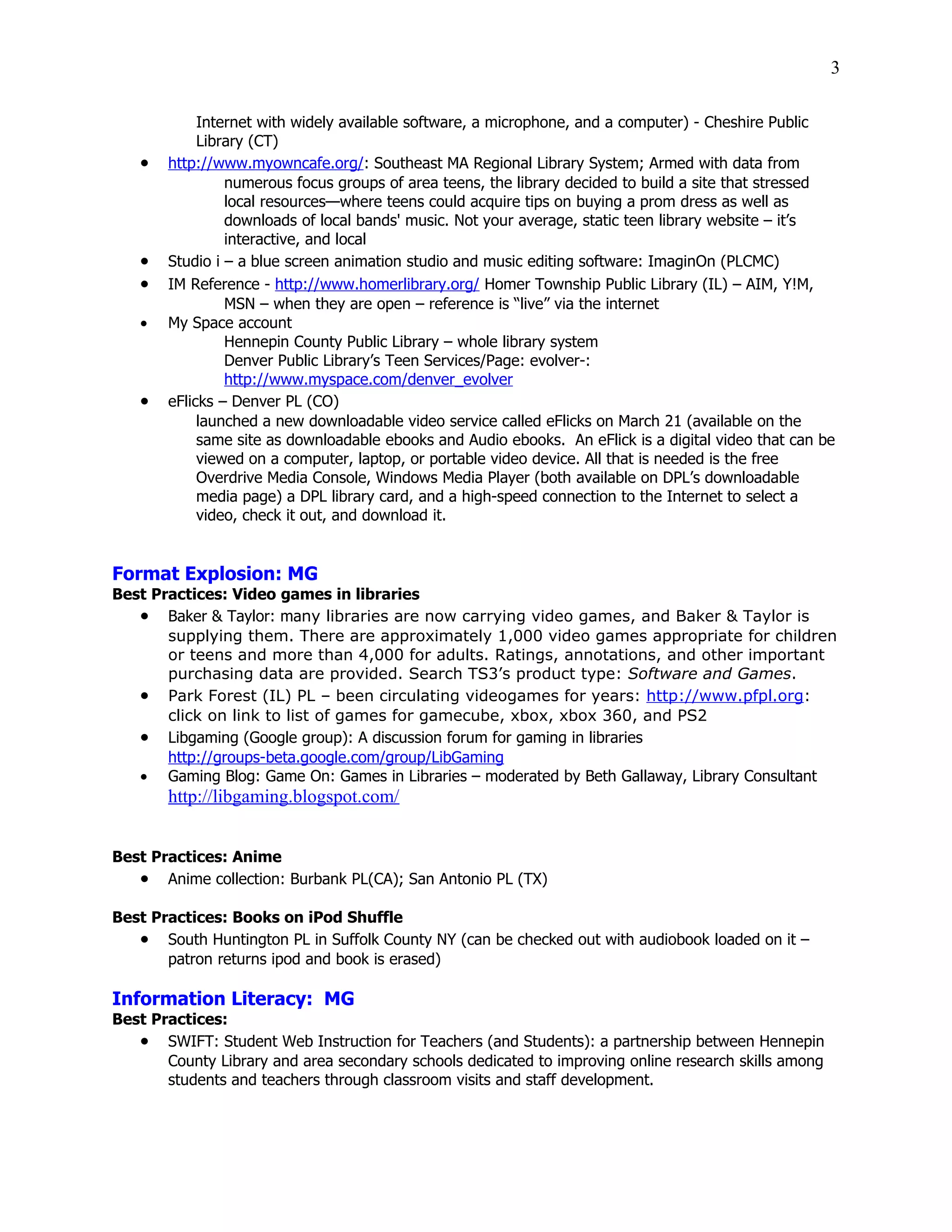 3

            Internet with widely available software, a microphone, and a computer) - Cheshire Public
            Library (CT)
   •   http://www.myowncafe.org/: Southeast MA Regional Library System; Armed with data from
                numerous focus groups of area teens, the library decided to build a site that stressed
                local resources—where teens could acquire tips on buying a prom dress as well as
                downloads of local bands' music. Not your average, static teen library website – it’s
                interactive, and local
   •   Studio i – a blue screen animation studio and music editing software: ImaginOn (PLCMC)
   •   IM Reference - http://www.homerlibrary.org/ Homer Township Public Library (IL) – AIM, Y!M,
                MSN – when they are open – reference is “live” via the internet
   •   My Space account
                Hennepin County Public Library – whole library system
                Denver Public Library’s Teen Services/Page: evolver-:
                http://www.myspace.com/denver_evolver
   •   eFlicks – Denver PL (CO)
            launched a new downloadable video service called eFlicks on March 21 (available on the
            same site as downloadable ebooks and Audio ebooks. An eFlick is a digital video that can be
            viewed on a computer, laptop, or portable video device. All that is needed is the free
            Overdrive Media Console, Windows Media Player (both available on DPL’s downloadable
            media page) a DPL library card, and a high-speed connection to the Internet to select a
            video, check it out, and download it.


Format Explosion: MG
Best Practices: Video games in libraries
   • Baker & Taylor: many libraries are now carrying video games, and Baker & Taylor is
       supplying them. There are approximately 1,000 video games appropriate for children
       or teens and more than 4,000 for adults. Ratings, annotations, and other important
       purchasing data are provided. Search TS3’s product type: Software and Games.
   • Park Forest (IL) PL – been circulating videogames for years: http://www.pfpl.org:
       click on link to list of games for gamecube, xbox, xbox 360, and PS2
   • Libgaming (Google group): A discussion forum for gaming in libraries
       http://groups-beta.google.com/group/LibGaming
   • Gaming Blog: Game On: Games in Libraries – moderated by Beth Gallaway, Library Consultant
       http://libgaming.blogspot.com/


Best Practices: Anime
   • Anime collection: Burbank PL(CA); San Antonio PL (TX)

Best Practices: Books on iPod Shuffle
   • South Huntington PL in Suffolk County NY (can be checked out with audiobook loaded on it –
       patron returns ipod and book is erased)

Information Literacy: MG
Best Practices:
   • SWIFT: Student Web Instruction for Teachers (and Students): a partnership between Hennepin
       County Library and area secondary schools dedicated to improving online research skills among
       students and teachers through classroom visits and staff development.
 