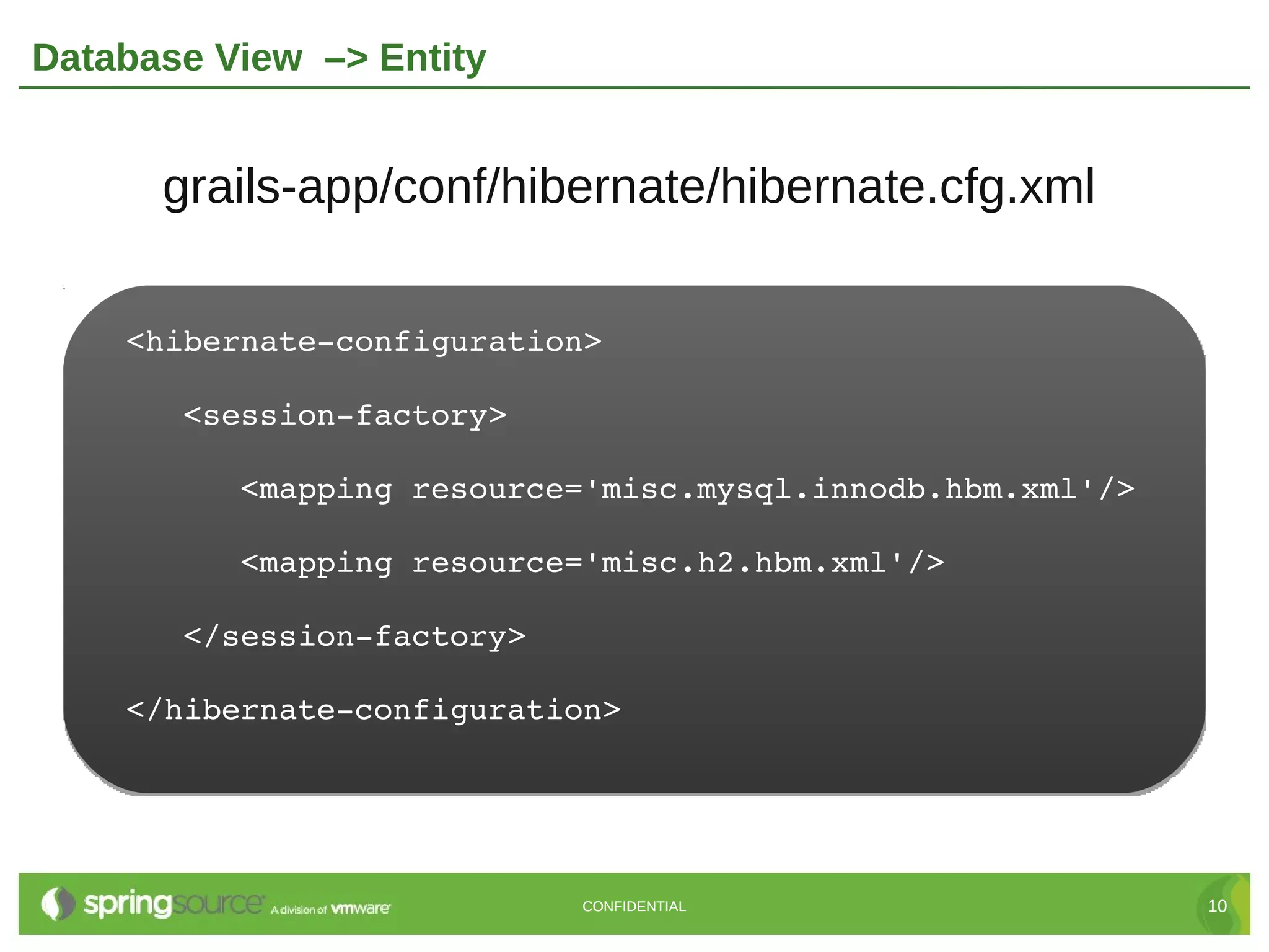 Database View –> Entity


      grails-app/conf/hibernate/hibernate.cfg.xml


    <hibernate­configuration>

       <session­factory>

          <mapping resource='misc.mysql.innodb.hbm.xml'/>

          <mapping resource='misc.h2.hbm.xml'/>

       </session­factory>

    </hibernate­configuration>




                            CONFIDENTIAL                    10
 