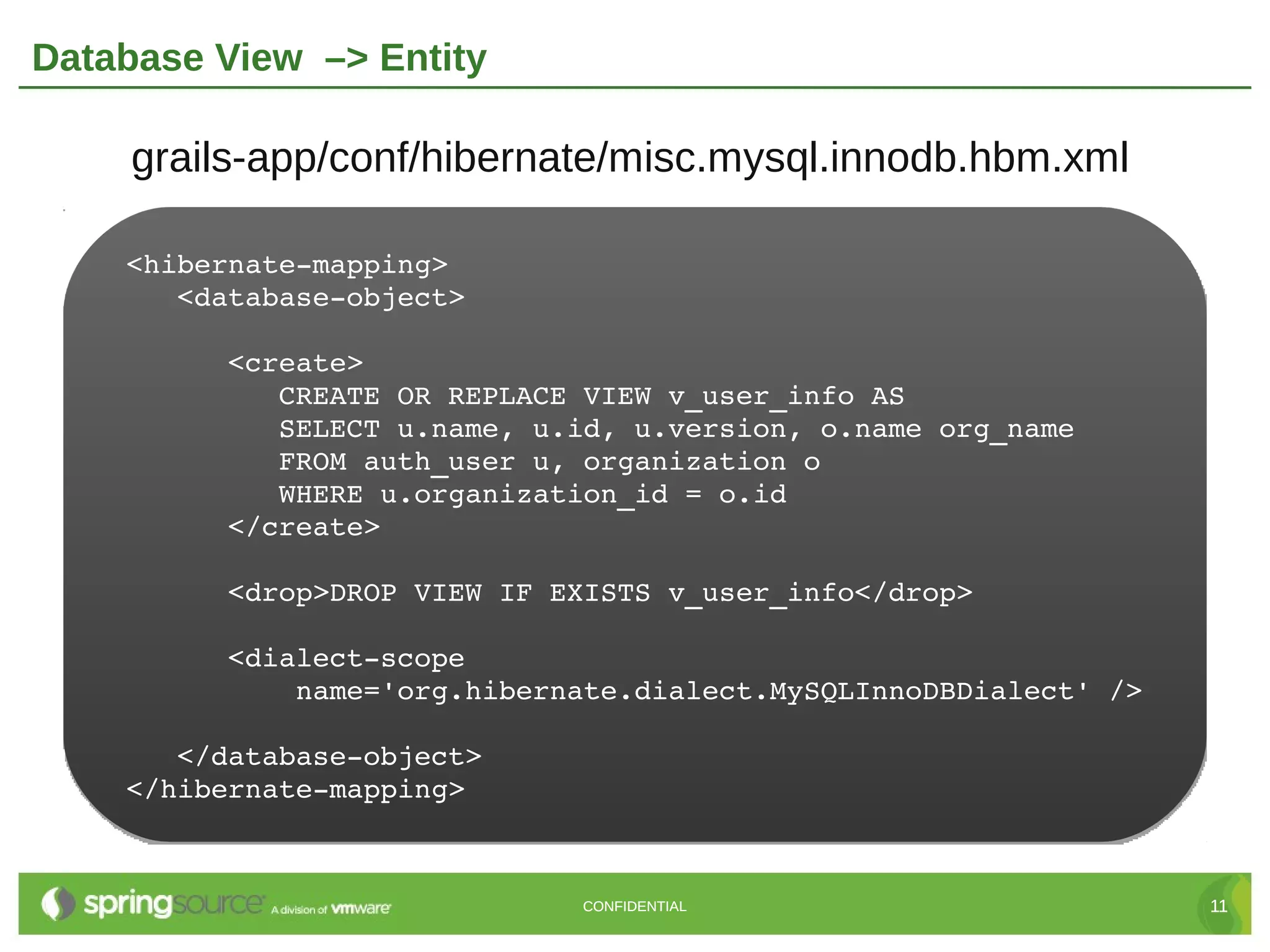 Database View –> Entity

     grails-app/conf/hibernate/misc.mysql.innodb.hbm.xml

    <hibernate­mapping>
       <database­object>

          <create>
             CREATE OR REPLACE VIEW v_user_info AS
             SELECT u.name, u.id, u.version, o.name org_name
             FROM auth_user u, organization o
             WHERE u.organization_id = o.id
          </create>

          <drop>DROP VIEW IF EXISTS v_user_info</drop>

          <dialect­scope
              name='org.hibernate.dialect.MySQLInnoDBDialect' />

       </database­object>
    </hibernate­mapping>



                              CONFIDENTIAL                         11
 