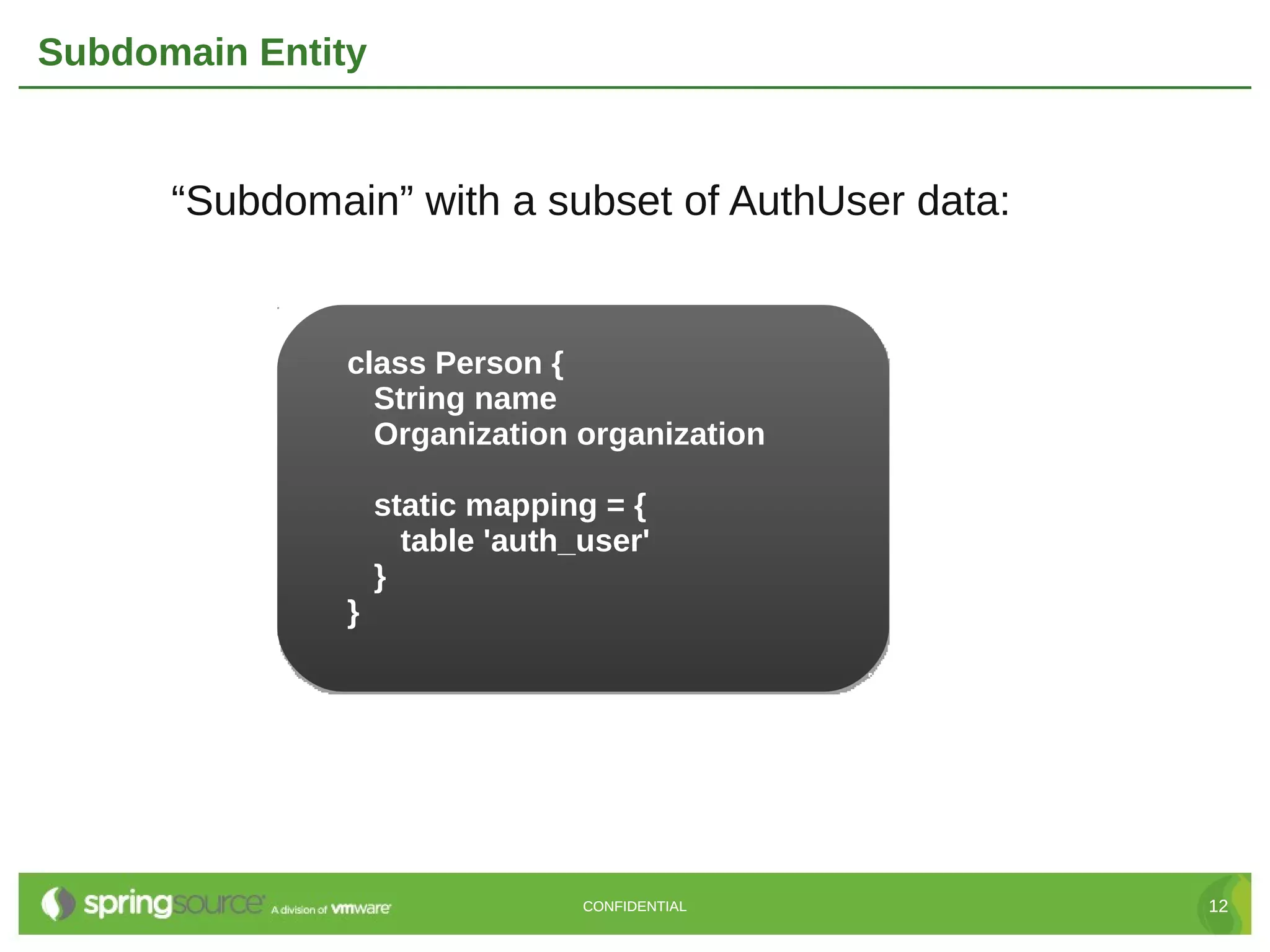 Subdomain Entity


      “Subdomain” with a subset of AuthUser data:


               class Person {
                 String name
                 Organization organization

                   static mapping = {
                     table 'auth_user'
                   }
               }




                                 CONFIDENTIAL       12
 