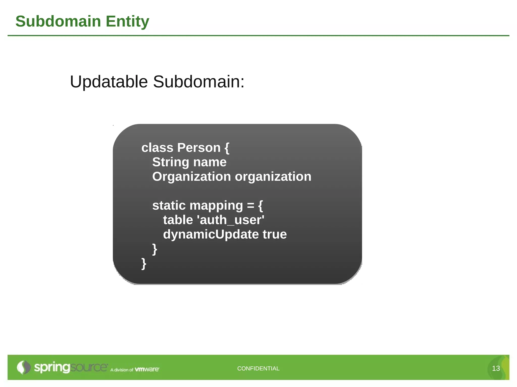 Subdomain Entity


      Updatable Subdomain:


               class Person {
                 String name
                 Organization organization

                   static mapping = {
                     table 'auth_user'
                     dynamicUpdate true
                   }
               }




                               CONFIDENTIAL   13
 