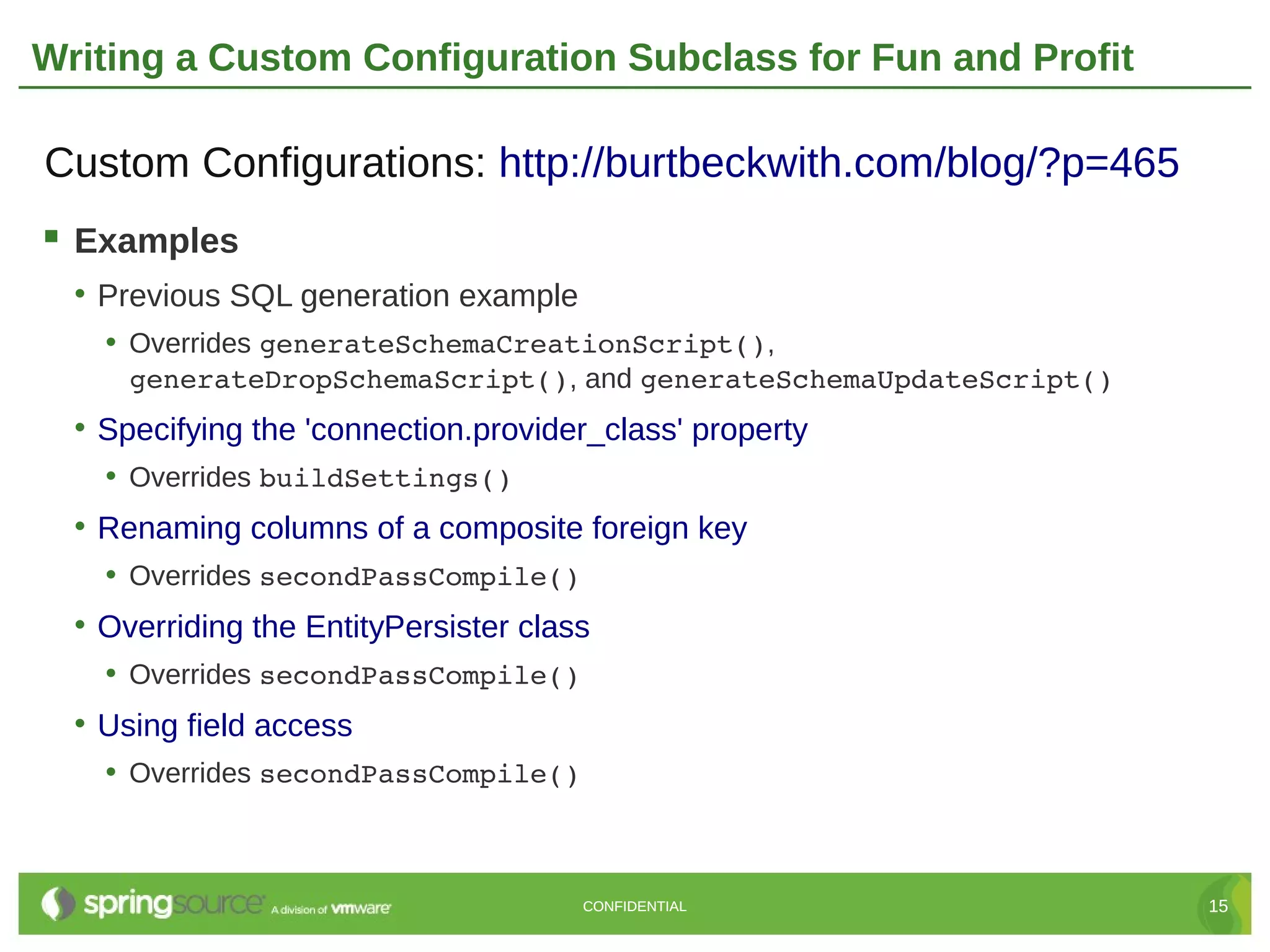 Writing a Custom Configuration Subclass for Fun and Profit

Custom Configurations: http://burtbeckwith.com/blog/?p=465
 Examples
  • Previous SQL generation example
    • Overrides generateSchemaCreationScript(),
      generateDropSchemaScript(), and generateSchemaUpdateScript()
  • Specifying the 'connection.provider_class' property
    • Overrides buildSettings()
  • Renaming columns of a composite foreign key
    • Overrides secondPassCompile()
  • Overriding the EntityPersister class
    • Overrides secondPassCompile()
  • Using field access
    • Overrides secondPassCompile()



                                       CONFIDENTIAL                  15
 