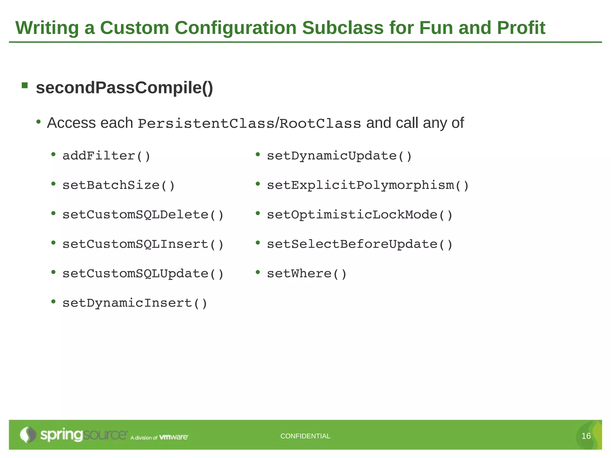 Writing a Custom Configuration Subclass for Fun and Profit


 secondPassCompile()
  • Access each PersistentClass/RootClass and call any of
   • addFilter()              • setDynamicUpdate()
   • setBatchSize()           • setExplicitPolymorphism()
   • setCustomSQLDelete()     • setOptimisticLockMode()
   • setCustomSQLInsert()     • setSelectBeforeUpdate()
   • setCustomSQLUpdate()     • setWhere()
   • setDynamicInsert()




                                 CONFIDENTIAL                16
 