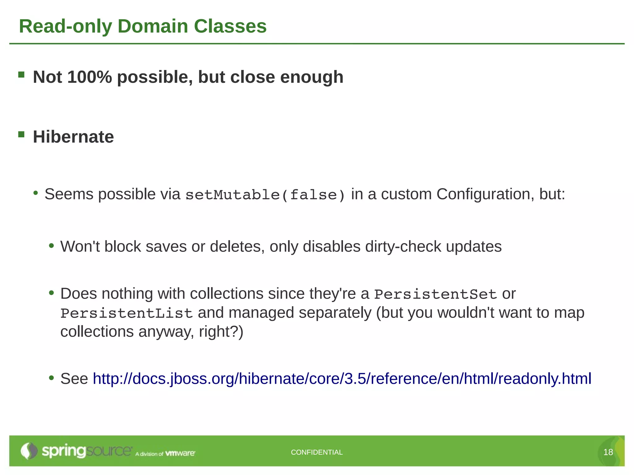 Read-only Domain Classes

 Not 100% possible, but close enough

 Hibernate

 • Seems possible via setMutable(false) in a custom Configuration, but:


   • Won't block saves or deletes, only disables dirty-check updates

   • Does nothing with collections since they're a PersistentSet or
    PersistentList and managed separately (but you wouldn't want to map
    collections anyway, right?)

   • See http://docs.jboss.org/hibernate/core/3.5/reference/en/html/readonly.html



                                     CONFIDENTIAL                                   18
 