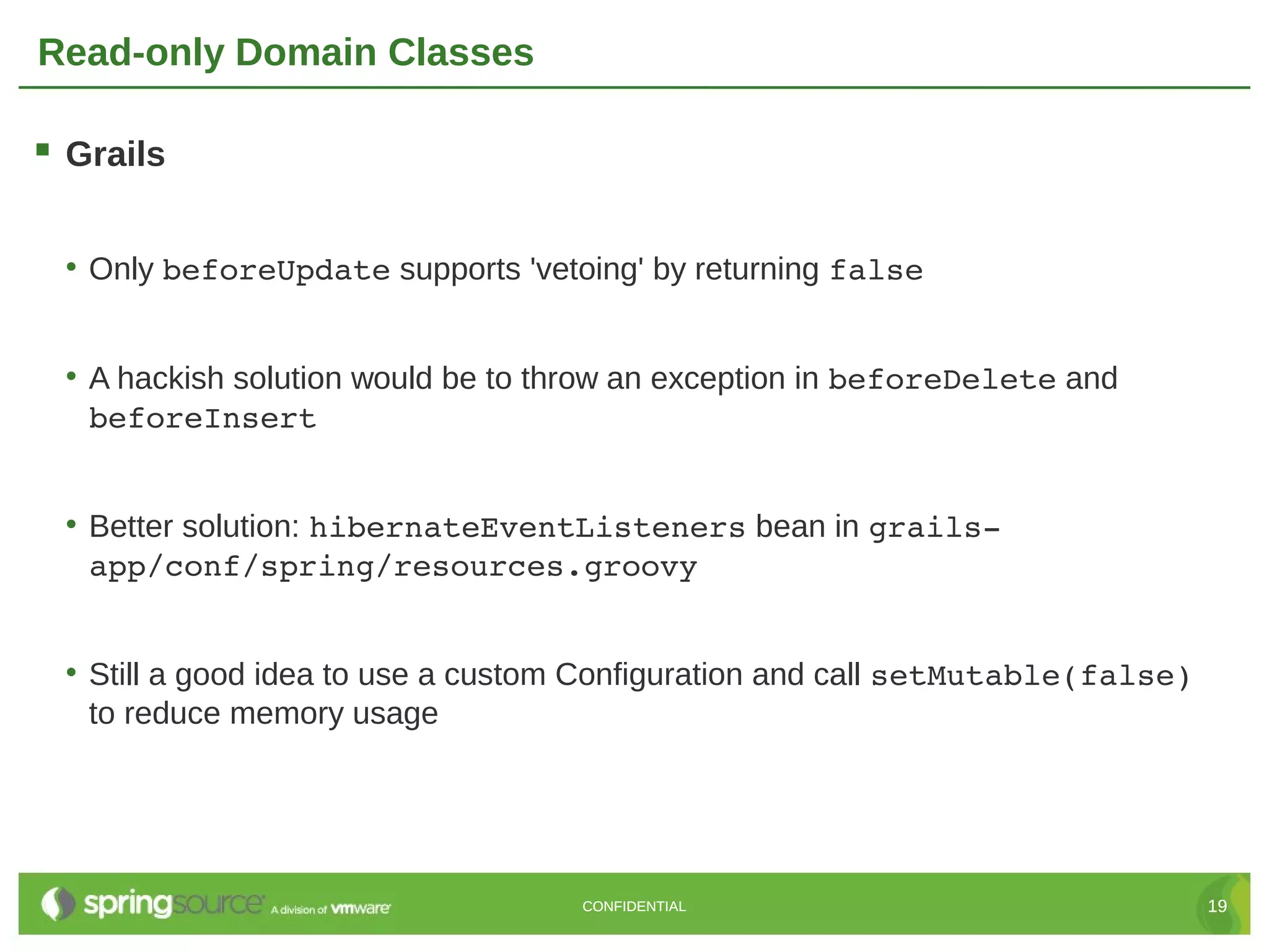 Read-only Domain Classes

 Grails

 • Only beforeUpdate supports 'vetoing' by returning false


 • A hackish solution would be to throw an exception in beforeDelete and
   beforeInsert


 • Better solution: hibernateEventListeners bean in grails­
   app/conf/spring/resources.groovy


 • Still a good idea to use a custom Configuration and call setMutable(false)
   to reduce memory usage




                                   CONFIDENTIAL                                 19
 