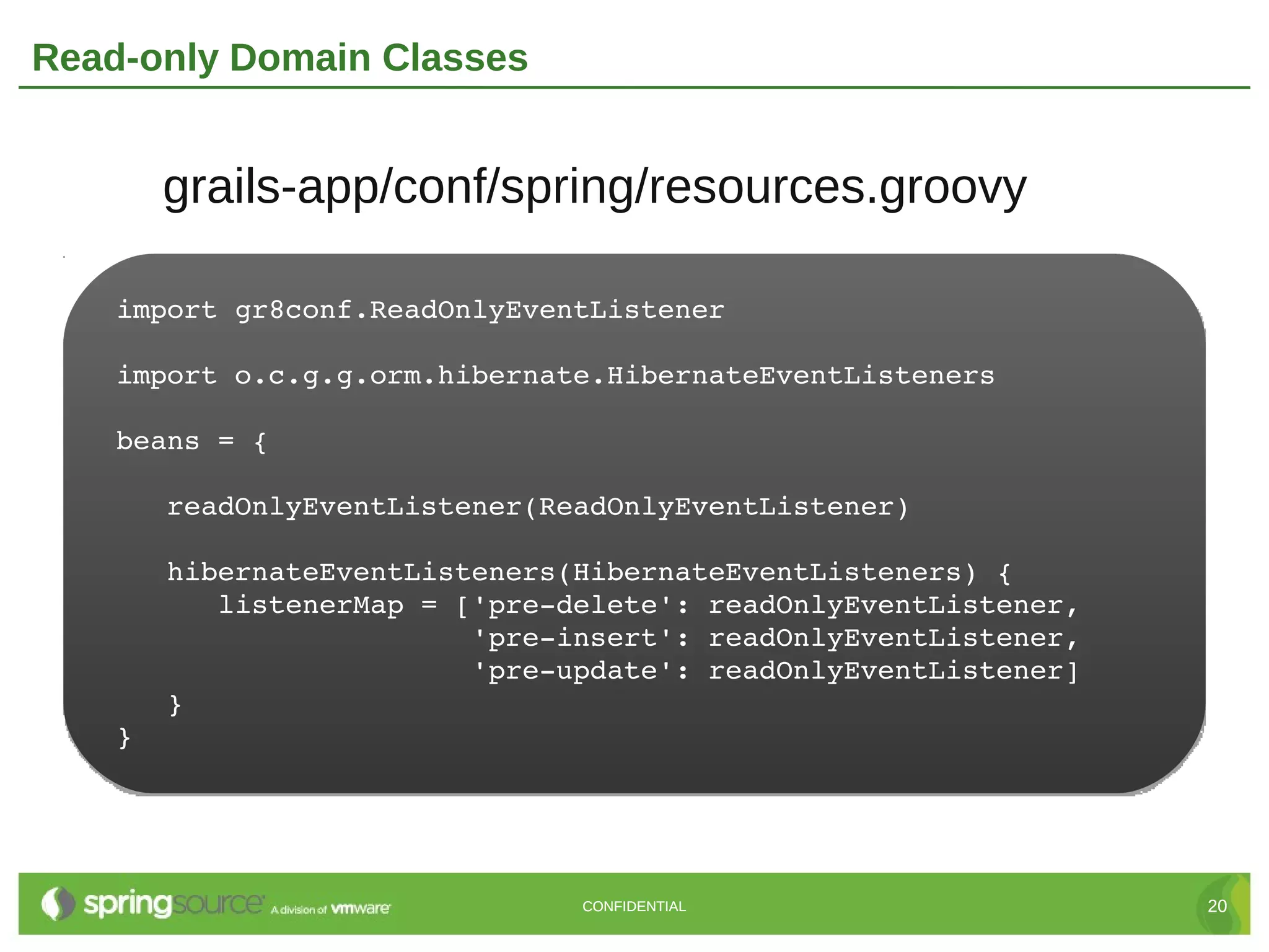 Read-only Domain Classes


      grails-app/conf/spring/resources.groovy

    import gr8conf.ReadOnlyEventListener

    import o.c.g.g.orm.hibernate.HibernateEventListeners

    beans = {

       readOnlyEventListener(ReadOnlyEventListener)

       hibernateEventListeners(HibernateEventListeners) {
          listenerMap = ['pre­delete': readOnlyEventListener,
                         'pre­insert': readOnlyEventListener,
                         'pre­update': readOnlyEventListener]
       }
    }




                               CONFIDENTIAL                     20
 