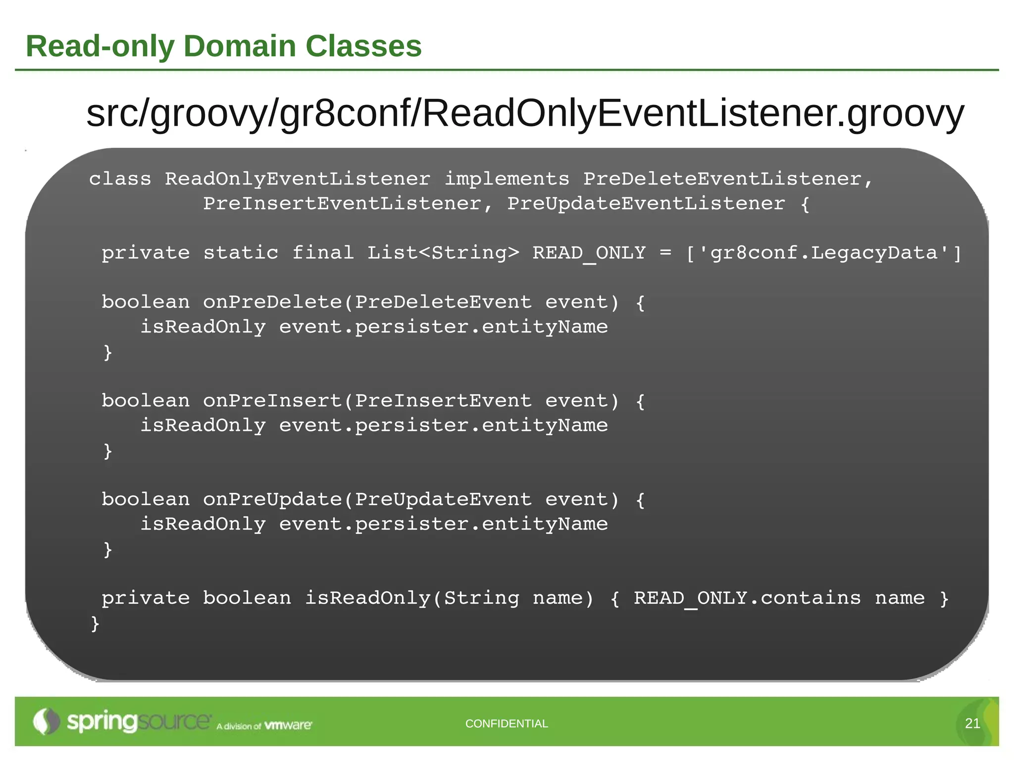 Read-only Domain Classes

   src/groovy/gr8conf/ReadOnlyEventListener.groovy
   class ReadOnlyEventListener implements PreDeleteEventListener,
            PreInsertEventListener, PreUpdateEventListener {

    private static final List<String> READ_ONLY = ['gr8conf.LegacyData']

    boolean onPreDelete(PreDeleteEvent event) {
       isReadOnly event.persister.entityName
    }

    boolean onPreInsert(PreInsertEvent event) {
       isReadOnly event.persister.entityName
    }

    boolean onPreUpdate(PreUpdateEvent event) {
       isReadOnly event.persister.entityName
    }

    private boolean isReadOnly(String name) { READ_ONLY.contains name }
   }



                                CONFIDENTIAL                               21
 