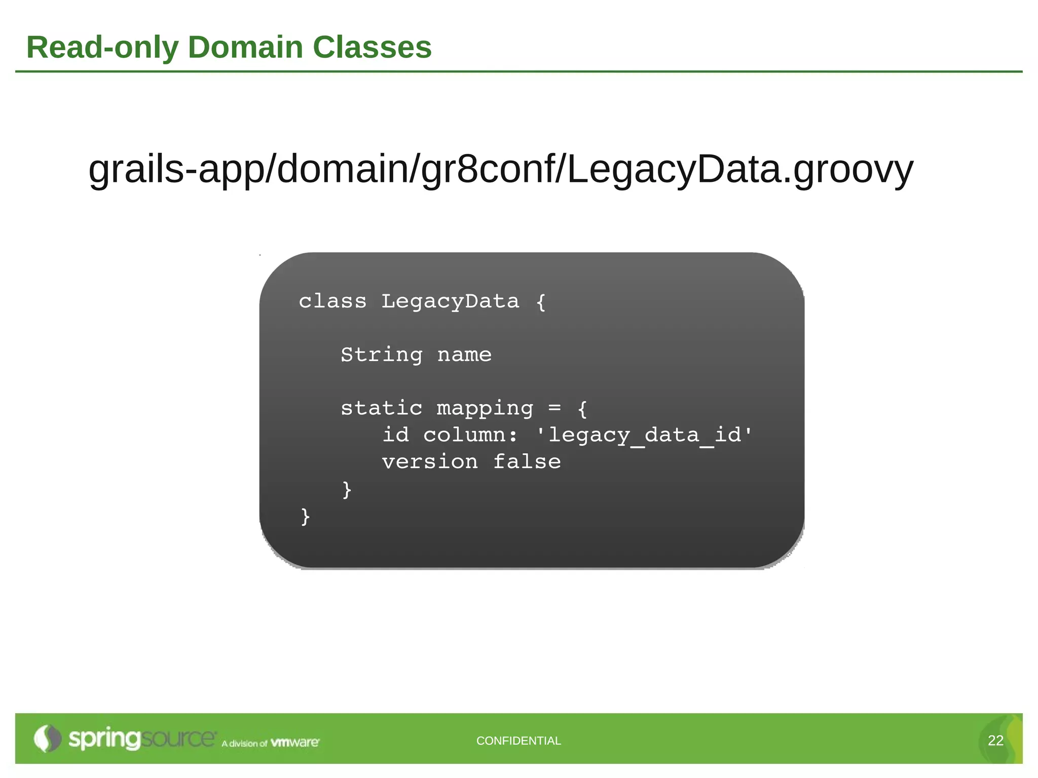 Read-only Domain Classes


   grails-app/domain/gr8conf/LegacyData.groovy


                class LegacyData {

                   String name

                   static mapping = {
                      id column: 'legacy_data_id'
                      version false
                   }
                }




                            CONFIDENTIAL            22
 