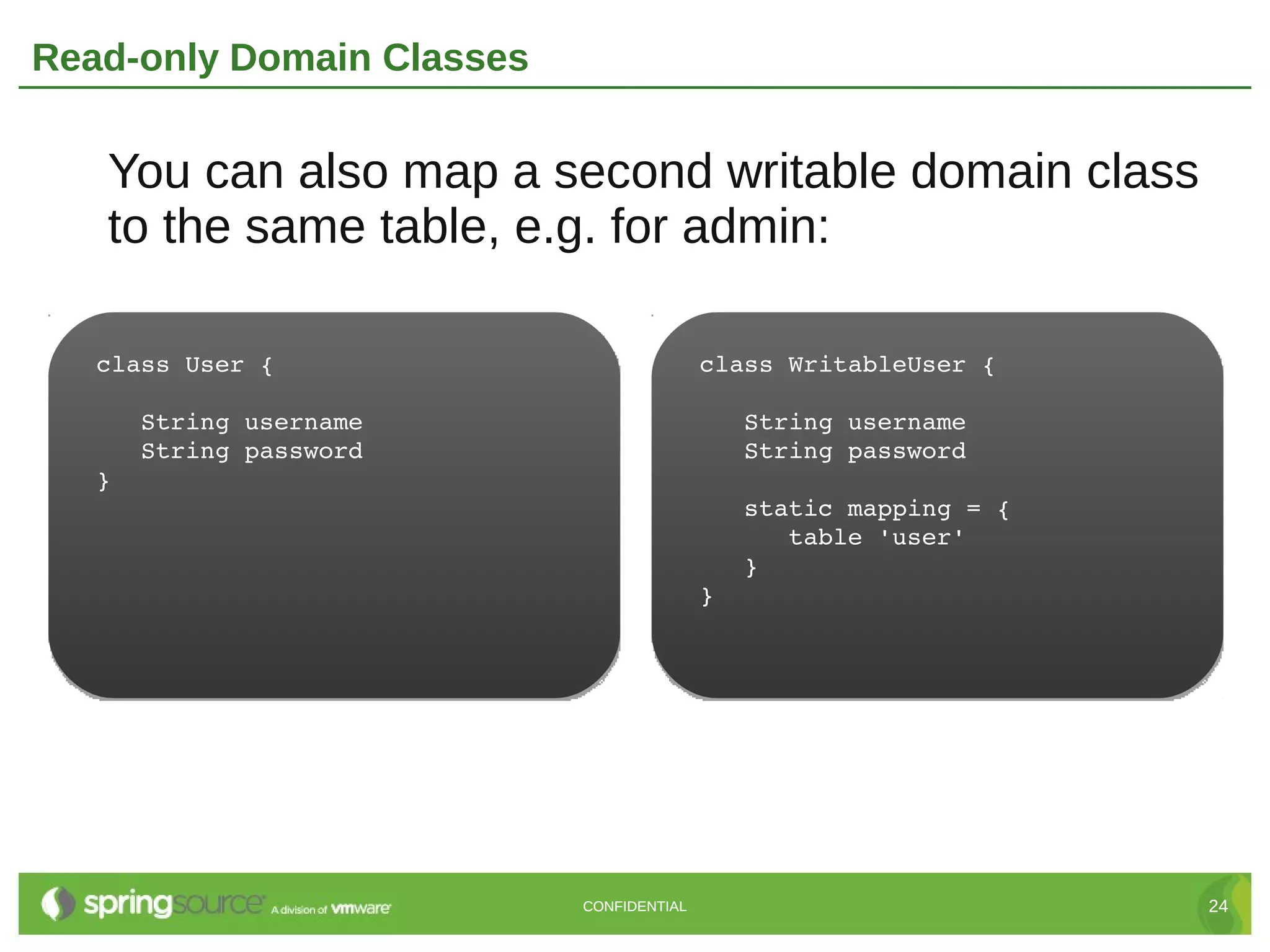 Read-only Domain Classes


   You can also map a second writable domain class
   to the same table, e.g. for admin:

   class User {                           class WritableUser {

      String username                        String username
      String password                        String password
   }
                                             static mapping = {
                                                table 'user'
                                             }
                                          }




                           CONFIDENTIAL                           24
 