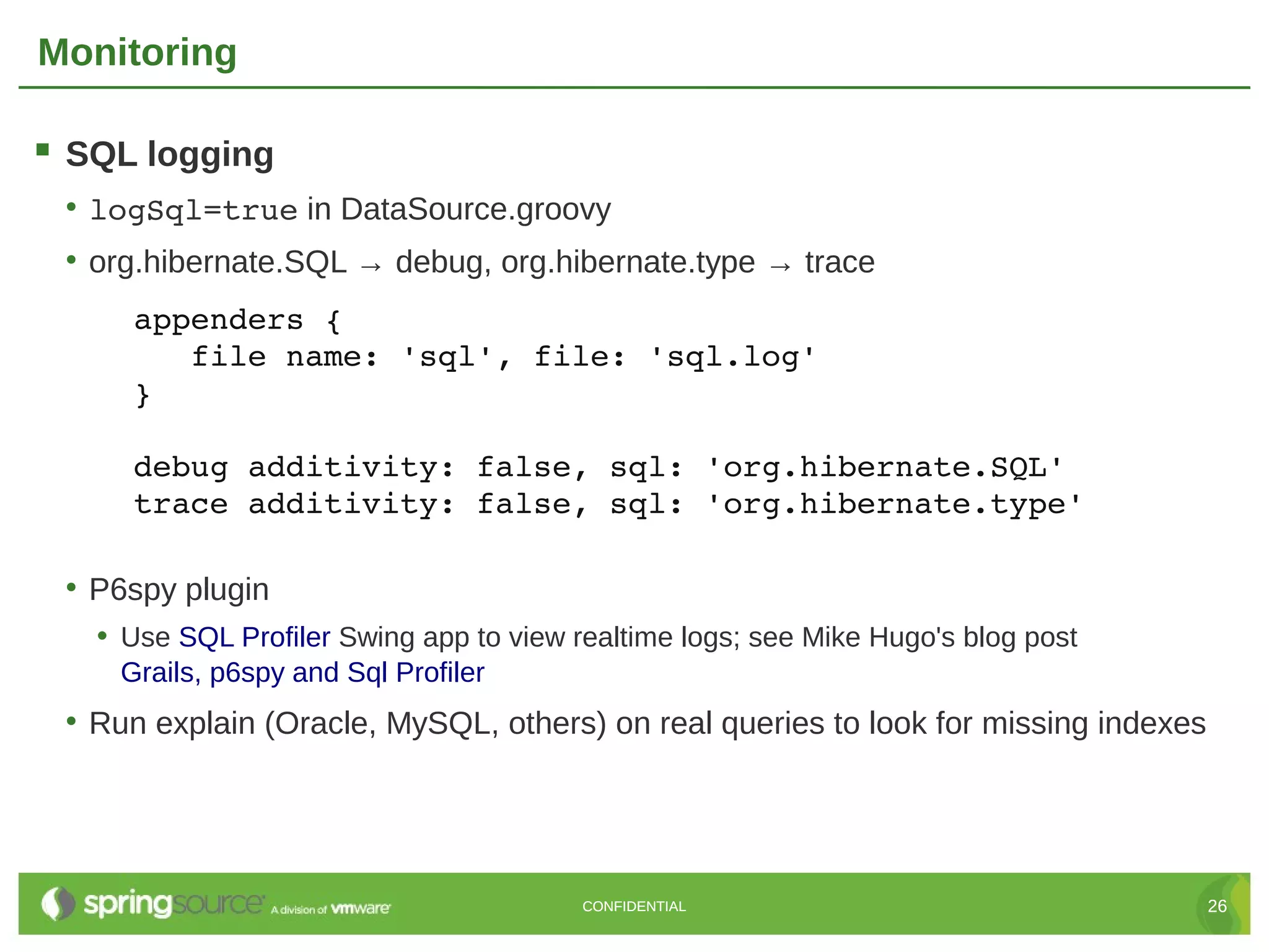 Monitoring

 SQL logging
 • logSql=true in DataSource.groovy
 • org.hibernate.SQL → debug, org.hibernate.type → trace
     appenders {
        file name: 'sql', file: 'sql.log'
     }

     debug additivity: false, sql: 'org.hibernate.SQL'
     trace additivity: false, sql: 'org.hibernate.type'

 • P6spy plugin
   • Use SQL Profiler Swing app to view realtime logs; see Mike Hugo's blog post
    Grails, p6spy and Sql Profiler
 • Run explain (Oracle, MySQL, others) on real queries to look for missing indexes




                                         CONFIDENTIAL                                26
 