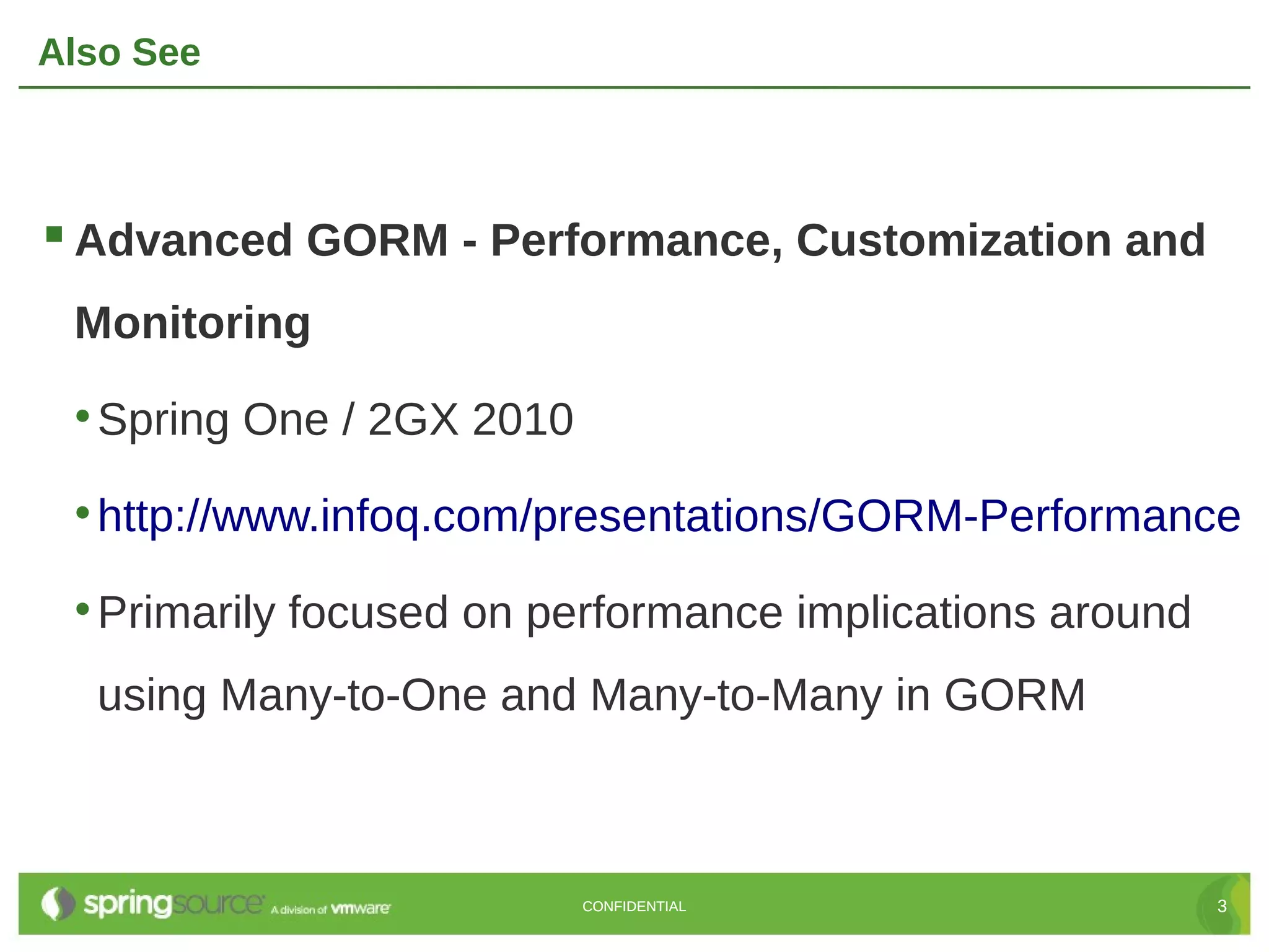 Also See



 Advanced GORM - Performance, Customization and
 Monitoring

 • Spring One / class UserInfo {
                2GX 2010
                    String name
                    String orgName
 • http://www.infoq.com/presentations/GORM-Performance
                     static mapping = {
 • Primarily   focused on 'v_user_info'
                       table performance     implications around
                     }
                   }
  using Many-to-One and Many-to-Many in GORM



                              CONFIDENTIAL                         3
 