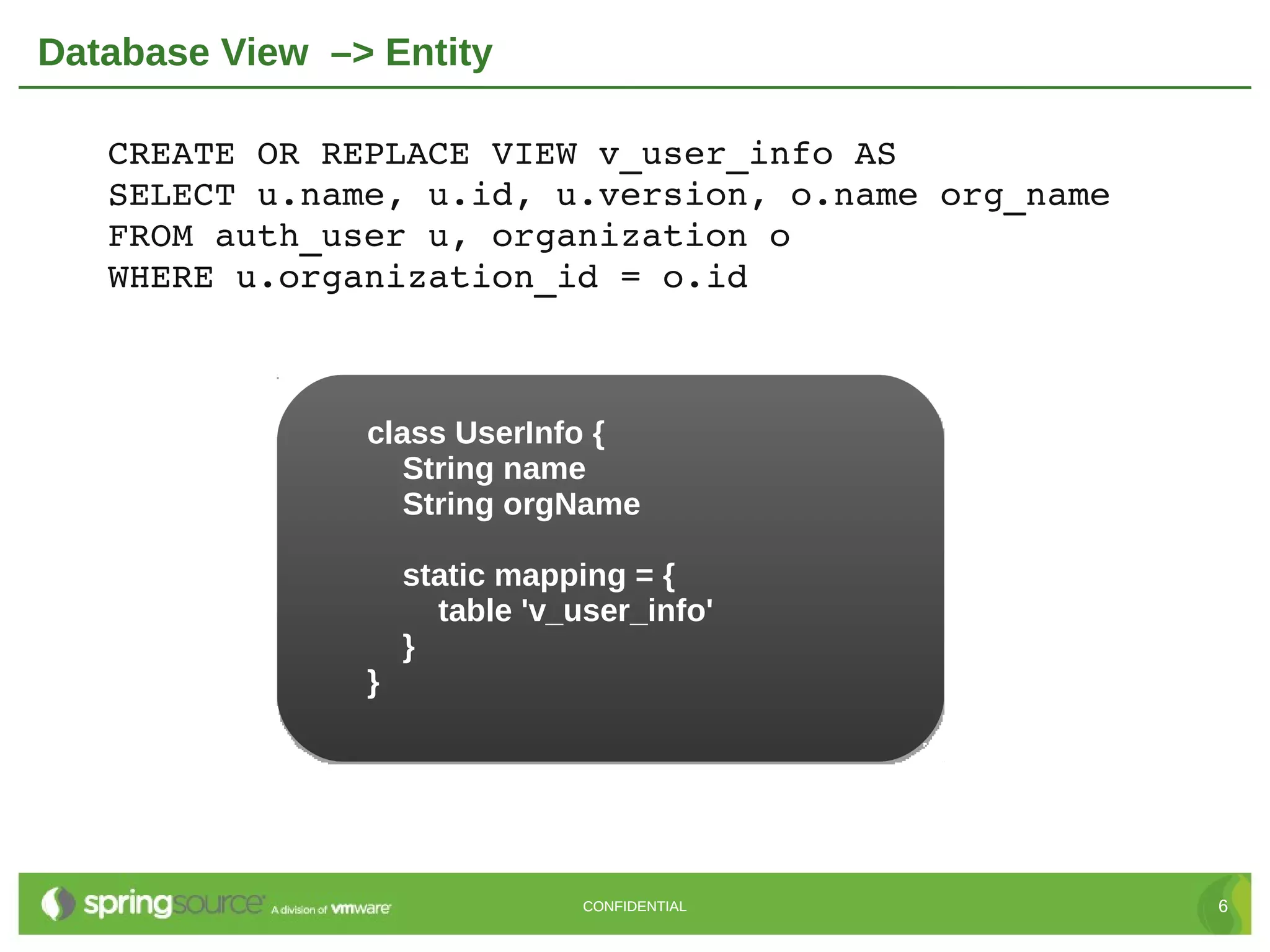 Database View –> Entity

   CREATE OR REPLACE VIEW v_user_info AS
   SELECT u.name, u.id, u.version, o.name org_name
   FROM auth_user u, organization o
   WHERE u.organization_id = o.id



                class UserInfo {
                   String name
                   String orgName

                    static mapping = {
                      table 'v_user_info'
                    }
                }




                                CONFIDENTIAL         6
 
