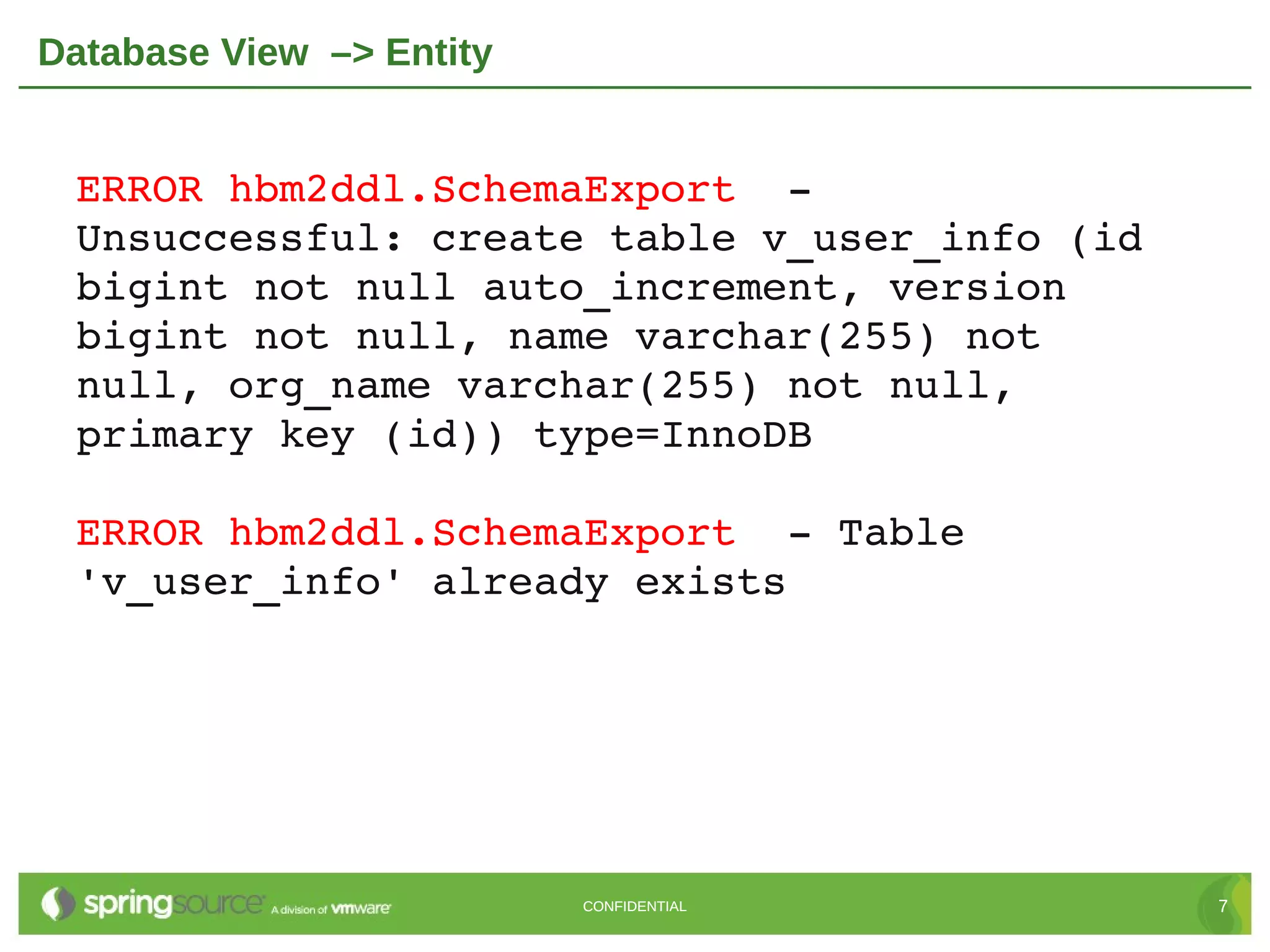 Database View –> Entity


 ERROR hbm2ddl.SchemaExport  ­ 
 Unsuccessful: create table v_user_info (id 
 bigint not null auto_increment, version 
 bigint not null, name varchar(255) not 
 null, org_name varchar(255) not null, 
 primary key (id)) type=InnoDB

 ERROR hbm2ddl.SchemaExport  ­ Table 
 'v_user_info' already exists




                          CONFIDENTIAL         7
 