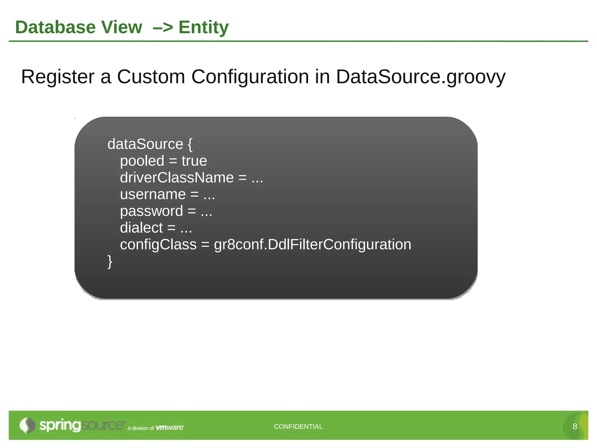 Database View –> Entity

Register a Custom Configuration in DataSource.groovy


         dataSource {
           pooled = true
           driverClassName = ...
           username = ...
           password = ...
           dialect = ...
           configClass = gr8conf.DdlFilterConfiguration
         }




                                  CONFIDENTIAL            8
 