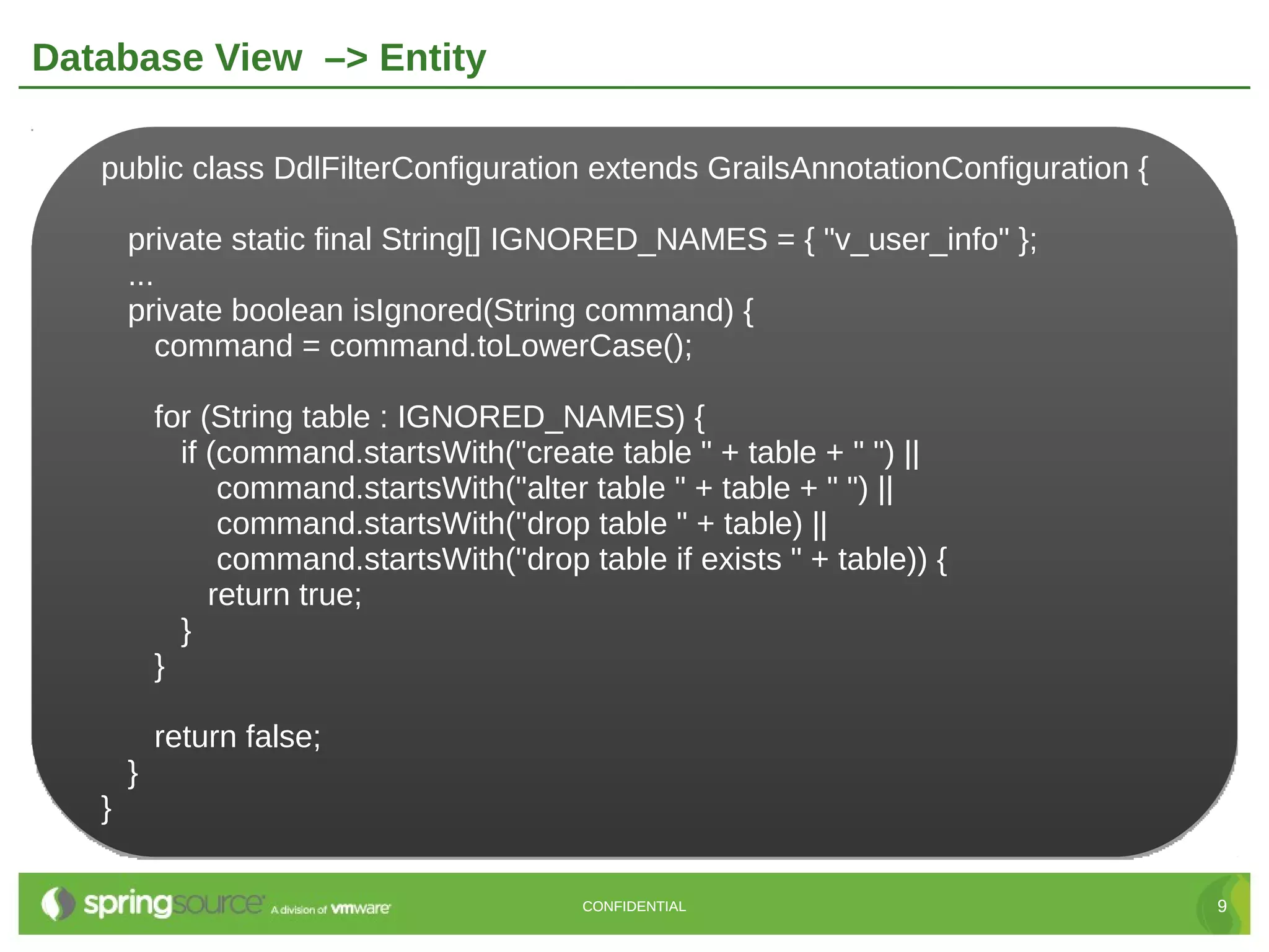 Database View –> Entity

   public class DdlFilterConfiguration extends GrailsAnnotationConfiguration {

       private static final String[] IGNORED_NAMES = { "v_user_info" };
       ...
       private boolean isIgnored(String command) {
           command = command.toLowerCase();

           for (String table : IGNORED_NAMES) {
             if (command.startsWith("create table " + table + " ") ||
                 command.startsWith("alter table " + table + " ") ||
                 command.startsWith("drop table " + table) ||
                 command.startsWith("drop table if exists " + table)) {
                return true;
             }
           }

           return false;
       }
   }

                                           CONFIDENTIAL                          9
 