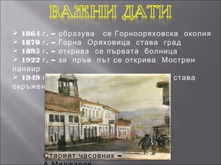  1864 г . – образува се Горнооряховска околия
 1870 г . – Горна Оряховица става град
 1895 г . – открива се първата болница
 1922 г . – за пръв път се открива Мострен
панаир
 1949 г . – 1950 г . – Горна Оряховица става
окръжен град




       Старият часовник –
 