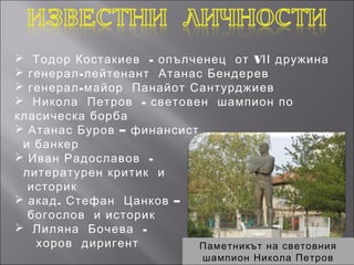  Тодор Костакиев - опълченец от VІІ дружина
 генерал - лейтенант Атанас Бендерев
 генерал - майор Панайот Сантурджиев
 Никола Петров - световен шампион по
класическа борба
 Атанас Буров – финансист
 и банкер
 Иван Радославов -
 литературен критик и
  историк
 акад . Стефан Цанков –
  богослов и историк
 Лиляна Бочева -
   хоров диригент           Паметникът на световния
                             шампион Никола Петров
 