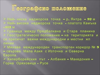  Най - ниска надморска точка – р . Янтра – 92 м
 Най - висока надморска точка - платото Камъка
-412 м
 Граница между Предбалкана и Стара планина
 Геостратегическо положение – на територията и
се пресичат важни международни и местни жп
линии
 Минава международен транспортен коридор № 9
– свързва Мала Азия с Източна и Северна
Европа
 Хиперборейския път - Албания – Македония –
Горна Оряховица - Русе
 