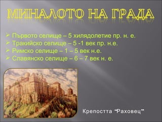  Първото селище – 5 хилядолетие пр. н. е.
 Тракийско селище – 5 -1 век пр. н.е.
 Римско селище – 1 – 5 век н.е.
 Славянско селище – 6 – 7 век н. е.




                        Крепостта “Раховец ”
 