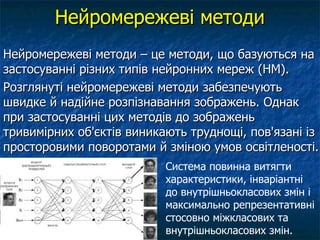 Нейромережеві методи
Нейромережеві методи – це методи, що базуються на
застосуванні різних типів нейронних мереж (НМ).
Розглянуті нейромережеві методи забезпечують
швидке й надійне розпізнавання зображень. Однак
при застосуванні цих методів до зображень
тривимірних об'єктів виникають труднощі, пов'язані із
просторовими поворотами й зміною умов освітленості.
                           Система повинна витягти
                           характеристики, інваріантні
                           до внутрішньокласових змін і
                           максимально репрезентативні
                           стосовно міжкласових та
                           внутрішньокласових змін.
 