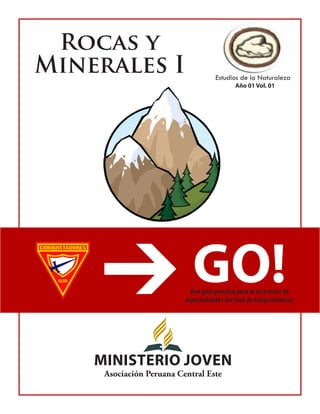 Rocas y 
Minerales I 
Estudios de la Naturaleza 
GO! 
Una guía práctica para el instructor de 
especialidades del Club de Conquistadores 
MiNiSTERIO JOVEN 
Asociación Peruana Central Este 
Año 01 Vol. 01  