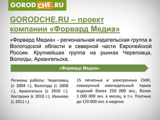 GORODCHE.RU – проект
компании «Форвард Медиа»
«Форвард Медиа» - региональная издательская группа в
Вологодской области и северной части Европейской
России. Крупнейшая группа на рынках Череповца,
Вологды, Архангельска.
                        «Форвард Медиа»

Регионы работы: Череповец       15 печатных и электронных СМИ,
(с 2004 г.), Вологода (с 2008   совокупный еженедельный тираж
г.), Архангельск (с 2010 г.),   изданий более 250 000 экз., более
Кострома (с 2010 г.), Иваново   1 000 000 экз. в месяц, в т.ч. Платных
(с 2011 г.)                     до 120 000 экз. в неделю.
 