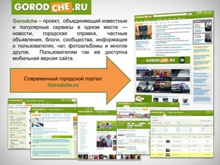 Gorodсhe – проект, объединяющий известные
и популярные сервисы в одном месте —
новости,   городская     справка,  частные
объявления, блоги, сообщества, информация
о пользователях, чат, фотоальбомы и многое
другое.   Пользователям так же доступна
мобильная версия сайта.


    Современный городской портал
            Gorodche.ru
 
