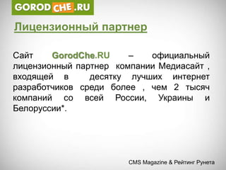 Лицензионный партнер

Сайт    GorodChe.RU     –   официальный
лицензионный партнер компании Медиасайт ,
входящей в      десятку лучших интернет
разработчиков среди более , чем 2 тысяч
компаний со всей России, Украины и
Белоруссии*.




                        CMS Magazine & Рейтинг Рунета
 