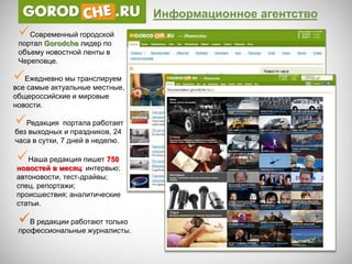 Информационное агентство
 Современный городской
 портал Gorodche лидер по
 объему новостной ленты в
 Череповце.

Ежедневно мы транслируем
все самые актуальные местные,
общероссийские и мировые
новости.

Редакция портала работает
без выходных и праздников, 24
часа в сутки, 7 дней в неделю.

Наша редакция пишет 750
новостей в месяц: интервью;
автоновости, тест-драйвы;
спец. репортажи;
происшествия; аналитические
статьи.

 В редакции работают только
 профессиональные журналисты.
 