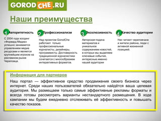 Наши преимущества
1 Авторитетность 2 Профессионализм                    3 Эксклюзивность 4 Качество аудитории
С 2004 года холдинг     Над проектом GorodChe         Авторская подача        Нас читают череповчане
«Форвард Медиа»         работают только               материалов и            и жители района, люди с
успешно занимается      профессиональные              уникальное              активной жизненной
управлением медиа       журналисты, дизайнеры,        содержанием новостей,   позицией.
ресурсами и является    программисты. Достоверность   в которых мы выделяем
крупнейшим игроком на   традиционной журналистики     ключевые события,
рекламном рынке         сочетается с многообразием    интересные именно
Череповца.              интерактивных форматов.       нашей аудитории



    Информация для партнеров
    Наш портал — эффективное средство продвижения своего бизнеса через
    интернет. Среди наших пользователей обязательно найдѐтся ваша целевая
    аудитория. Мы размещаем только самые эффективные рекламы форматы и
    всегда готовы рассмотреть варианты нестандартного размещения. В ходе
    кампании мы будем ежедневно отслеживать еѐ эффективность и повышать
    качество показов.
 