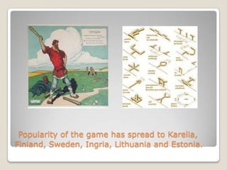 Popularity of the game has spread to Karelia,
Finland, Sweden, Ingria, Lithuania and Estonia.
 