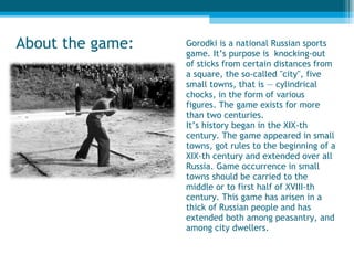 Gorodki is a national Russian sports game. It’s purpose is  knocking-out of sticks from certain distances from a square, the so-called "city", five small towns, that is — cylindrical chocks, in the form of various figures. The game exists for more than two centuries. It’s history began in the XIX-th century. The game appeared in small towns, got rules to the beginning of a XIX-th century and extended over all Russia. Game occurrence in small towns should be carried to the middle or to first half of XVIII-th century. This game has arisen in a thick of Russian people and has extended both among peasantry, and among city dwellers. About the game : 