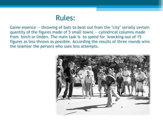 Game essence — throwing of bats to beat out from the "city" serially certain quantity of the figures made of 5 small towns — cylindrical columns made from  birch or linden. The main task is  to spend for  knocking-out of 15 figures as less throws as possible. According the results of three rounds wins the team(or the person) who uses less attempts.  Rules : 