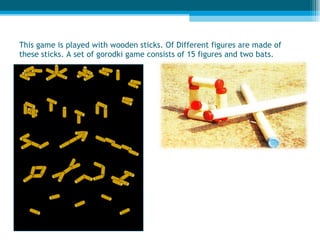 This game is played with wooden sticks. Of Different figures are made of these sticks. A set   of gorodki game consists of 15 figures and two bats. 