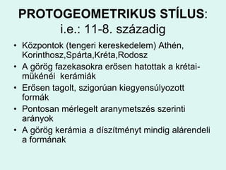 PROTOGEOMETRIKUS STÍLUS:i.e.: 11-8. századigKözpontok (tengeri kereskedelem) Athén, Korinthosz,Spárta,Kréta,RodoszA görög fazekasokra erősen hatottak a krétai-mükénéi  kerámiákErősen tagolt, szigorúan kiegyensúlyozott formákPontosan mérlegelt aranymetszés szerinti arányokA görög kerámia a díszítményt mindig alárendeli a formának