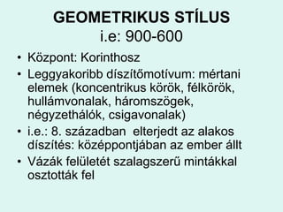 GEOMETRIKUS STÍLUSi.e: 900-600Központ: KorinthoszLeggyakoribb díszítőmotívum: mértani elemek (koncentrikus körök, félkörök, hullámvonalak, háromszögek, négyzethálók, csigavonalak)i.e.: 8. században  elterjedt az alakos díszítés: középpontjában az ember álltVázák felületét szalagszerű mintákkal osztották fel