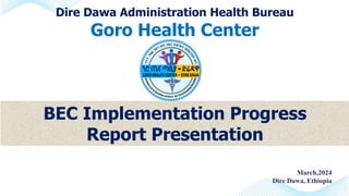 Dire Dawa Administration Health Bureau
Goro Health Center
March,2024
Dire Dawa, Ethiopia
BEC Implementation Progress
Report Presentation
 