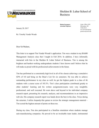 Sheldon B. Lubar School of
Business
Maria Goranova
Associate Professor
Lubar, Office S381
Milwaukee, WI
53201-0413
414 229-5429 phone
goranova@uwm.edu
January 20, 2017
Re: Timothy Vander Woude
Dear Sir/Madam,
This letter is to support Tim Vander Woude’s application. Tim was a student in my BA600
Management Analysis class that I taught in Fall 2016. In addition, I have informally
interacted with him in the Sheldon B. Lubar School of Business. Tim is among the
brightest and hardest working undergraduate students I have known and I believe that he
will make us proud with his professional achievements in the future.
Tim has performed at a consistently high level in all of his classes achieving a cumulative
GPA of 4.0 and being on the Dean’s List for six semesters. He was able to achieve
outstanding performance in my class as well; he got the highest grade in a class of 46
students with a course score of 103.3%. Tim’s class participation contributed greatly to
other students’ learning and his written assignments/exams were very insightful,
professional, and well executed. He went above and beyond in his individual company
research report, presenting his research, analyses, and recommendations in an impressive
web site. His company research report was hands down the best in the class. Twice during
the semester, I utilize Jeopardy-like games to review the strategic management material –
Tim scored the highest amount of points on those too.
During my class, Tim also participated in a StratSim simulation where students manage
auto-manufacturing companies. He proved to be an invaluable team leader, instrumental
 