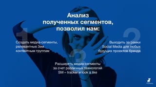 1 2
3
Анализ
полученных сегментов,
позволил нам:
Создать медиа-сегменты,
релевантные 3ем
контентным группам
Выходить за рамки
Social Media для любых
будущих проектов бренда
Расширять медиа-сегменты
за счет различных технологий
SM – tracker и look a like
 