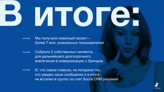 В итоге:Мы получили охватный проект –
более 7 млн. уникальных пользователей
Собрали 3 собственных сегмента,
для дальнейшего долгосрочного
вовлечения в коммуникацию с брендом
И, что самое главное, не потеряли тех,
кто увидел наше сообщение и в итоге
не вступил в группу за счет Social CRM решений
 