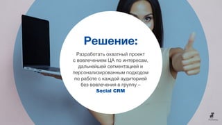Решение:
Разработать охватный проект
с вовлечением ЦА по интересам,
дальнейшей сегментацией и
персонализированным подходом
по работе с каждой аудиторией
без вовлечения в группу –
Social CRM
 