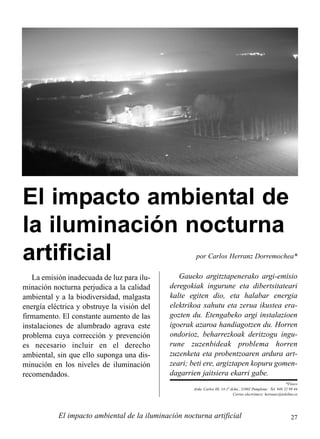 27El impacto ambiental de la iluminación nocturna artificial
por Carlos Herranz Dorremochea*
El impacto ambiental de
la iluminación nocturna
artificial
*Físico
Avda. Carlos III, 14-1º dcha., 31002 Pamplona · Tel. 948 22 99 44
Correo electrónico: herranzc@teleline.es
La emisión inadecuada de luz para ilu-
minación nocturna perjudica a la calidad
ambiental y a la biodiversidad, malgasta
energía eléctrica y obstruye la visión del
firmamento. El constante aumento de las
instalaciones de alumbrado agrava este
problema cuya corrección y prevención
es necesario incluir en el derecho
ambiental, sin que ello suponga una dis-
minución en los niveles de iluminación
recomendados.
Gaueko argitztapenerako argi-emisio
deregokiak ingurune eta dibertsitateari
kalte egiten dio, eta halabar energia
elektrikoa xahutu eta zerua ikustea era-
gozten du. Etengabeko argi instalazioen
igoerak azaroa handiagotzen du. Horren
ondorioz, beharrezkoak deritzogu ingu-
rune zuzenbideak problema horren
zuzenketa eta probentzoaren ardura art-
zeari; beti ere, argiztapen kopuru gomen-
dagarrien jaitsiera ekarri gabe.
 