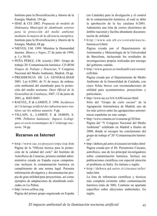 El impacto ambiental de la iluminación nocturna artificial 43
Instituto para la Diversificación y Ahorro de la
Energía, Madrid, 154 pp.
• IDAE & CEI 2002. Propuesta de modelo de
Ordenanza Municipal de alumbrado exterior
para la protección del medio ambiente
mediante la mejora de la eficiencia energética.
Instituto para la Diversificación y Ahorro de la
Energía, Madrid, 68 pp.
• NIEVES, J.M. 1999. Mientras la Humanidad
duerme. Blanco y Negro, 27 de junio de 1999,
p. 1 y 50-58.
• PEÑA PÉREZ, J.M. (coord.) 2001. Grupo de
trabajo 20: Contaminación lumínica. CD-ROM
Grupos de Trabajo y Ponencias, V Congreso
Nacional del Medio Ambiente, Madrid, 28 pp.
• PRESIDENCIA DE LA GENERALIDAD
2001. Ley 6/2001, de 31 de mayo, de ordena-
ción ambiental del alumbrado para la protec-
ción del medio nocturno. Diari Oficial de la
Generalitat de Catalunya, 3407, 12 de junio de
2001, p. 8682-8685.
• RAEVEL, P. & LAMIOT, F. 1998. Incidences
de l’éclairage artificiel des infrastructures rou-
tières sur les milieux naturels. 9 pp.
• VILLAIN, A., LAMIOT, F. & JAMON, S.
1998. Pollution lumineuse: Impacts écologi-
ques et socio-économiques de l’ éclairage noc-
turne. 34 pp.
Recursos en Internet
• http://www.iac.es/proyect/otpc/esp.htm
Página de la “Oficina técnica para la protec-
ción de la calidad del cielo” del Instituto de
Astrofísica de Canarias, primera entidad admi-
nistrativa creada en España cuyas competen-
cias incluyen la contaminación lumínica en
cumplimiento de una norma legal. Presenta
información divulgativa y documentación pro-
pia de gran utilidad para proyectistas, así como
ejemplos de adaptaciones de alumbrado reali-
zadas en La Palma.
• http://www.celfosc.org
Página del primer grupo organizado en España
(en Cataluña) para la divulgación y el control
de la contaminación lumínica, al cual se debe
la aprobación de la ley catalana 6/2001.
Administra una lista de correo electrónico de
ámbito nacional y facilita abundante documen-
tación de utilidad.
• http://www.am.ub.es/contaminacio-
luminica/cl.html
Página creada por el Departamento de
Astronomía y Meteorología de la Universidad
de Barcelona, incluyendo los resultados de
investigaciones propias realizadas por encargo
del gobierno catalán.
• http://www.gencat.es/mediamb/cast/sosten/
ecl0.htm
Página creada por el Departamento de Medio
Ambiente de la Generalidad de Cataluña, con
cinco fichas breves con recomendaciones de
utilidad para ayuntamientos, proyectistas y
particulares.
• http://www.iac.es/AA/AAM/oscuro.html
Sitio del “Grupo de cielo oscuro” de la
Agrupación Astronómica de Madrid, uno de
los más activos entre las agrupaciones astronó-
micas españolas en este campo.
• http://www.conama.es/vconama/gt/20.htm
Página del “V Congreso Nacional del Medio
Ambiente” celebrado en Madrid a finales de
2000, donde se recogen las conclusiones del
grupo de trabajo nº 20 “Contaminación lumíni-
ca”.
• http://debora.pd.astro.it/cinzano/en/index.html
Página creada por el Dr. Pierantonio Cinzano,
astrofísico, uno de los principal investigadores
sobre contaminación lumínica. Incluye sus
publicaciones científicas con especial atención
al problema en Italia. En italiano e inglés.
• http://debora.pd.astro.it/cinzano/refer/
index.htm
La lista de referencias científicas y técnicas
más completa existente sobre contaminación
lumínica (más de 500). Contiene un apartado
específico sobre afecciones ambientales. En
inglés.
 