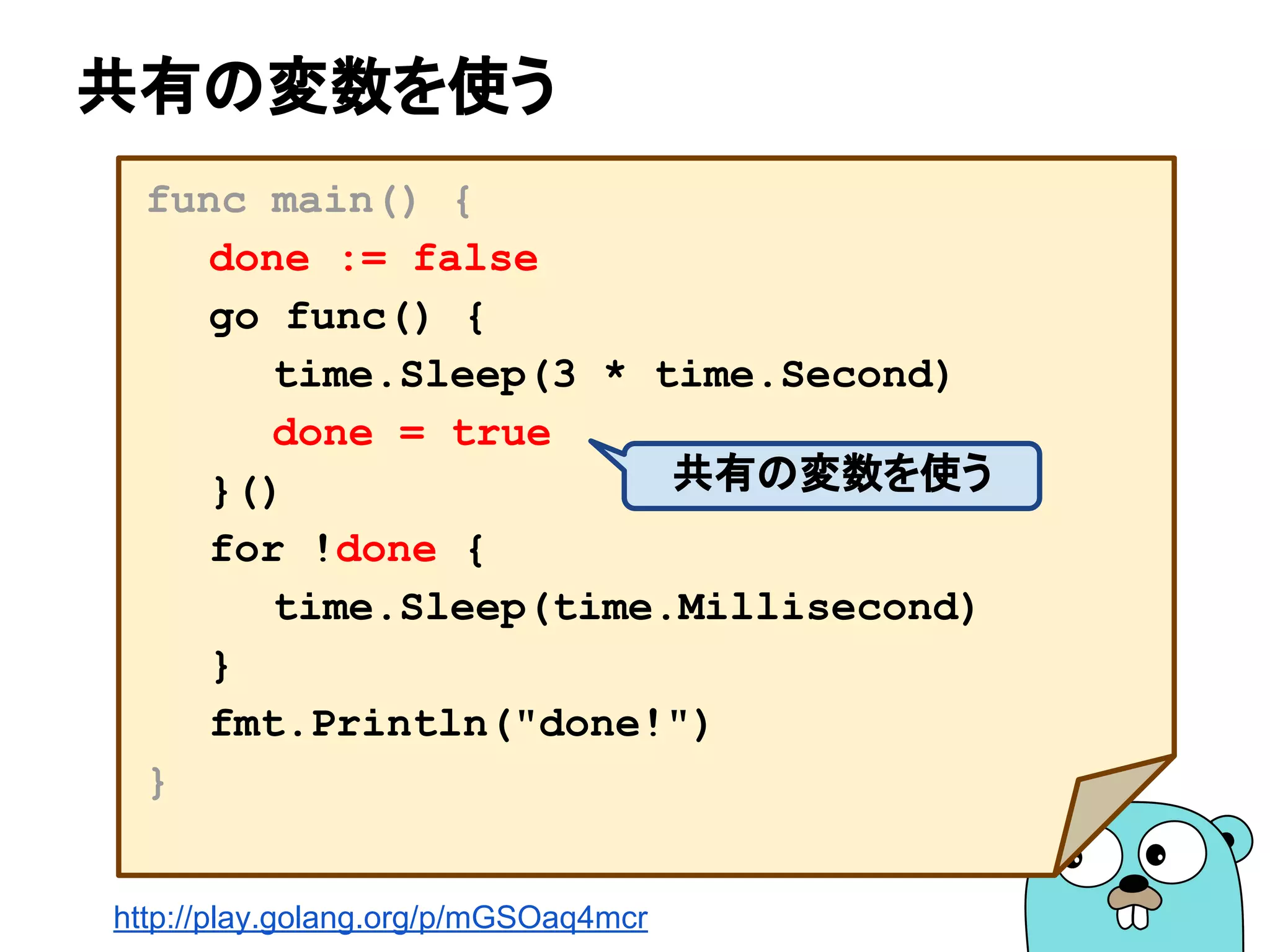 共有の変数を使う
func main() {
done := false
go func() {
time.Sleep(3 * time.Second)
done = true
}()
for !done {
time.Sleep(time.Millisecond)
}
fmt.Println("done!")
}
共有の変数を使う
http://play.golang.org/p/mGSOaq4mcr
 