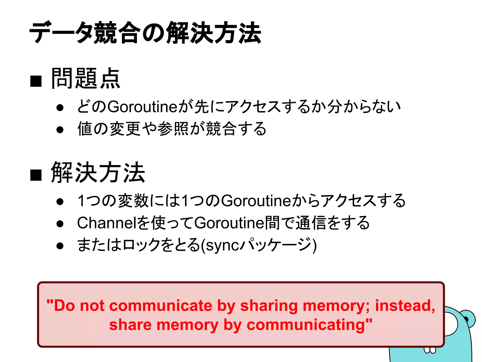 データ競合の解決方法
■ 問題点
● どのGoroutineが先にアクセスするか分からない
● 値の変更や参照が競合する
■ 解決方法
● 1つの変数には1つのGoroutineからアクセスする
● Channelを使ってGoroutine間で通信をする
● またはロックをとる(syncパッケージ)
"Do not communicate by sharing memory; instead,
share memory by communicating"
 