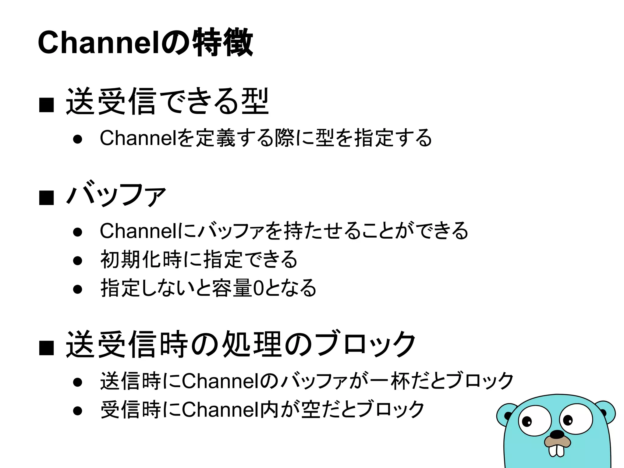 Channelの特徴
■ 送受信できる型
● Channelを定義する際に型を指定する
■ バッファ
● Channelにバッファを持たせることができる
● 初期化時に指定できる
● 指定しないと容量0となる
■ 送受信時の処理のブロック
● 送信時にChannelのバッファが一杯だとブロック
● 受信時にChannel内が空だとブロック
 