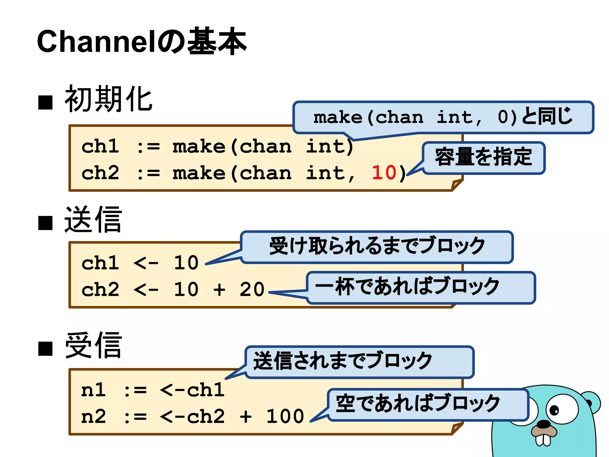 Channelの基本
■ 初期化
■ 送信
■ 受信
ch1 := make(chan int)
ch2 := make(chan int, 10)
ch1 <- 10
ch2 <- 10 + 20
n1 := <-ch1
n2 := <-ch2 + 100
容量を指定
受け取られるまでブロック
一杯であればブロック
送信されまでブロック
空であればブロック
make(chan int, 0)と同じ
 