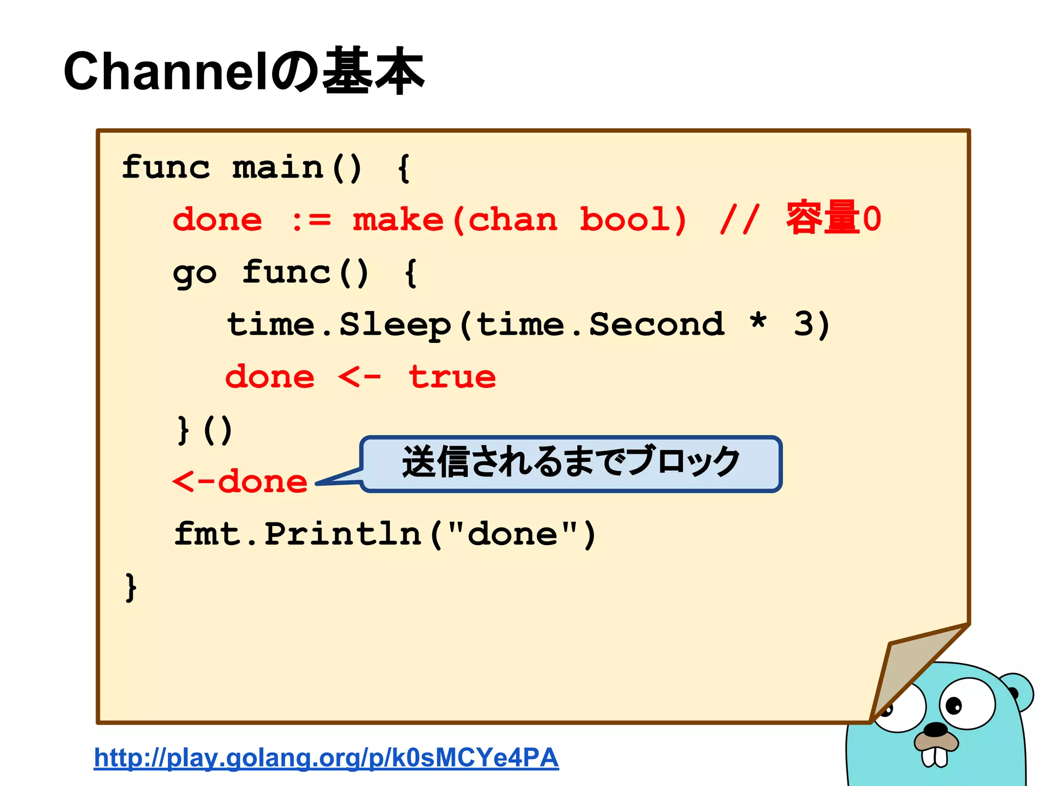 Channelの基本
func main() {
done := make(chan bool) // 容量0
go func() {
time.Sleep(time.Second * 3)
done <- true
}()
<-done
fmt.Println("done")
}
送信されるまでブロック
http://play.golang.org/p/k0sMCYe4PA
 