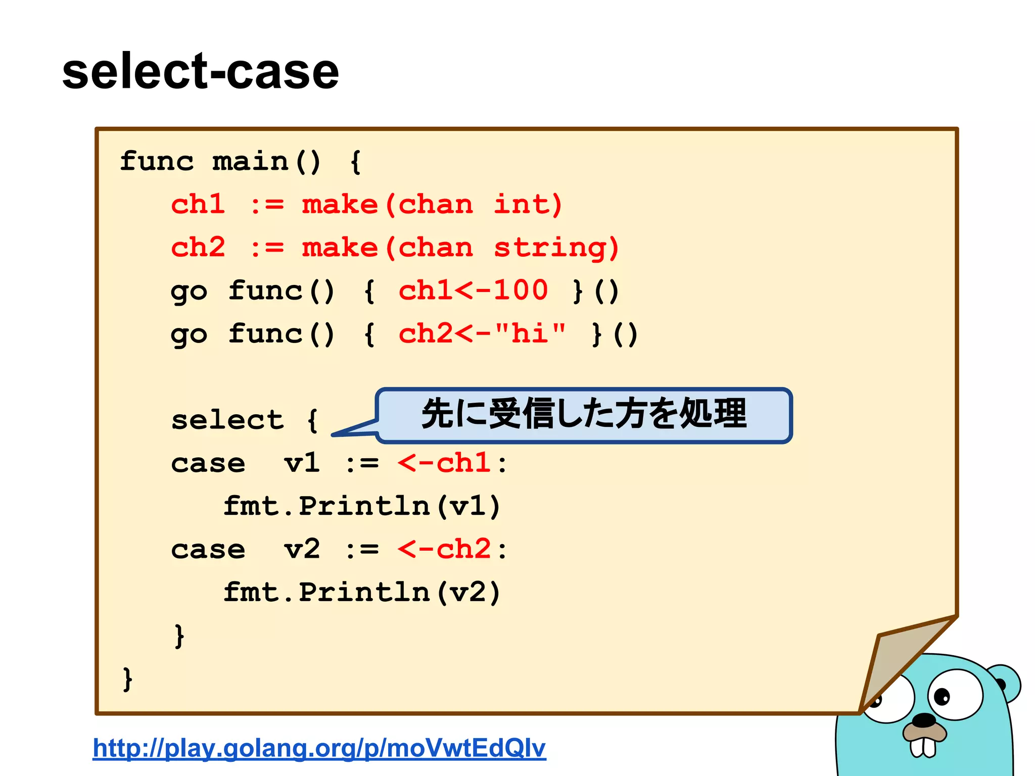 select-case
func main() {
ch1 := make(chan int)
ch2 := make(chan string)
go func() { ch1<-100 }()
go func() { ch2<-"hi" }()
select {
case v1 := <-ch1:
fmt.Println(v1)
case v2 := <-ch2:
fmt.Println(v2)
}
}
http://play.golang.org/p/moVwtEdQIv
先に受信した方を処理
 